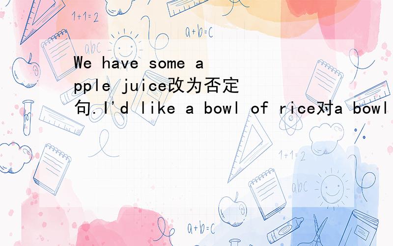 We have some apple juice改为否定句.I'd like a bowl of rice对a bowl of提问.Is that ereything?改为同义句.Please give me the book改为同义句