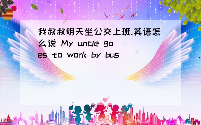 我叔叔明天坐公交上班.英语怎么说 My uncle goes to work by bus___ _____.