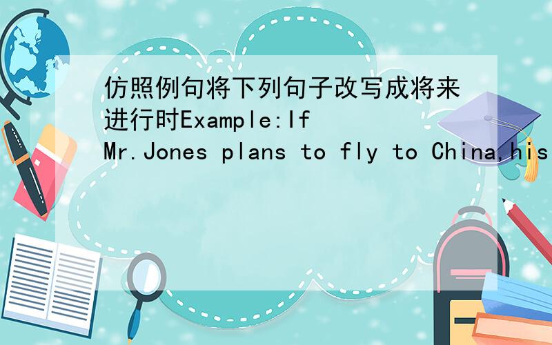 仿照例句将下列句子改写成将来进行时Example:If Mr.Jones plans to fly to China,his secretary will arrange the flight for him.(fly to China加粗)Answer:Will you be flying to China?If so ,I'll arrange the flight. If he plans to visit