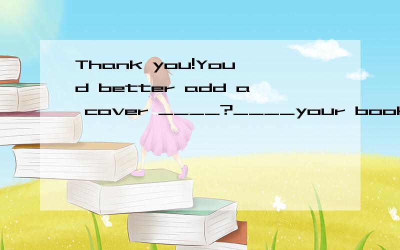 Thank you!You'd better add a cover ____?____your book in order to keep it clean.这个句子中的介词是用on 还是to