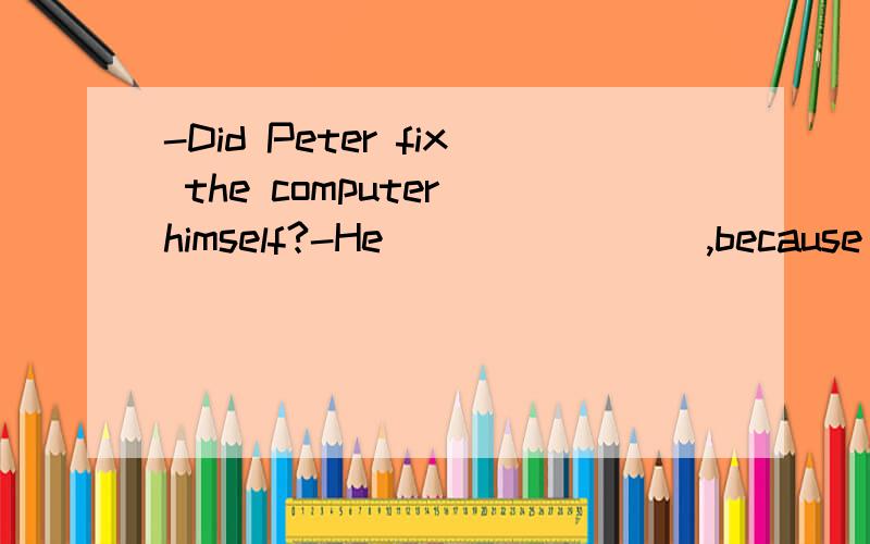 -Did Peter fix the computer himself?-He _______ ,because he doesn't know much about computers.A.has it fixed B.had fixed itC.had it fixed D.fixed it