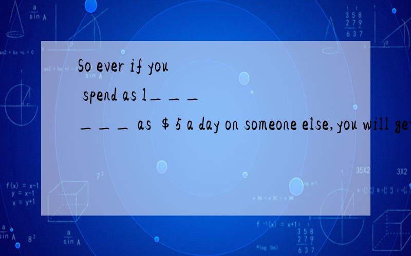So ever if you spend as l______ as $5 a day on someone else,you will get more real h______.