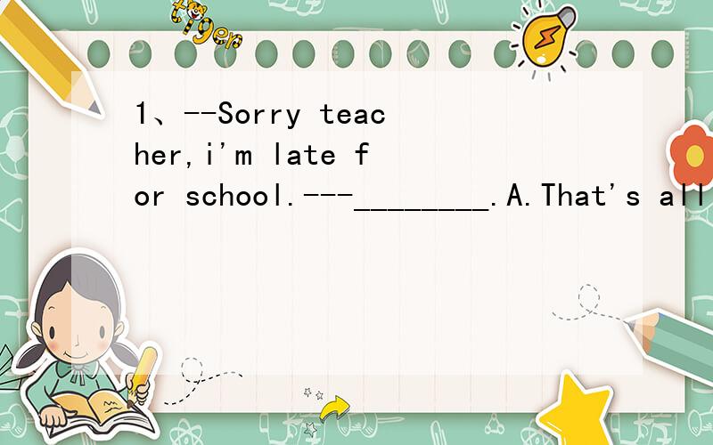 1、--Sorry teacher,i'm late for school.---________.A.That's all right.B.Don't do that again.C.All right.2、--Would you like some coffee or tea?--_______.A.Yes,i would B.Either is OK.C.Many drinks.D.No,i don't want any coffee or tea.