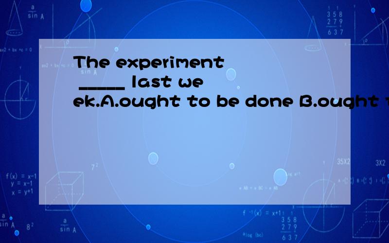 The experiment _____ last week.A.ought to be done B.ought to do C.ought to have been done D.ought to have done为什么?我选A不对吗?为什么用现代完成时?过去时不行吗?既然是应该过去做为什么不用过去完成时?