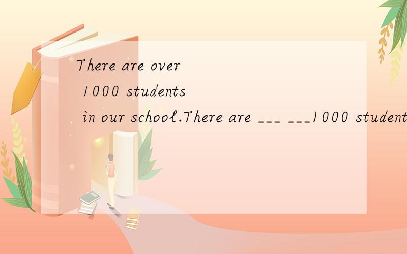 There are over 1000 students in our school.There are ___ ___1000 students in our school.同义句转换