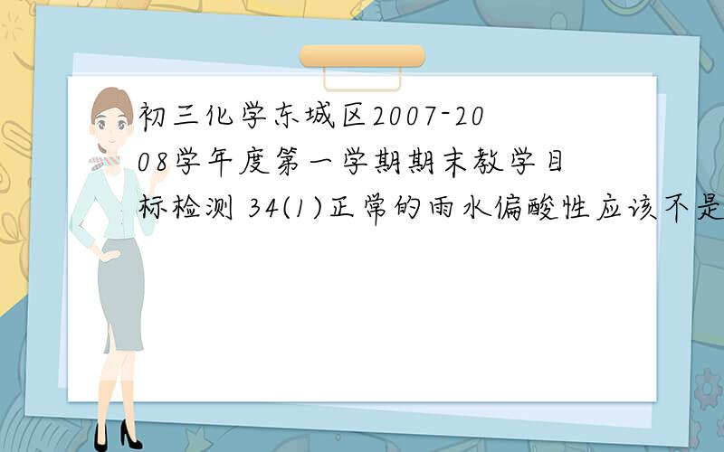初三化学东城区2007-2008学年度第一学期期末教学目标检测 34(1)正常的雨水偏酸性应该不是这个，反正是这几年的北京某区期末考试题，34（1）正常的雨水偏酸性，这是因为它溶解了___（填化
