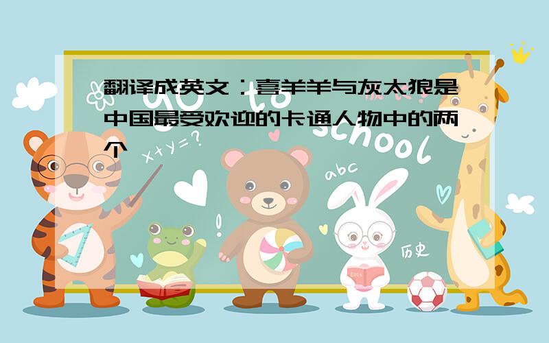 翻译成英文：喜羊羊与灰太狼是中国最受欢迎的卡通人物中的两个