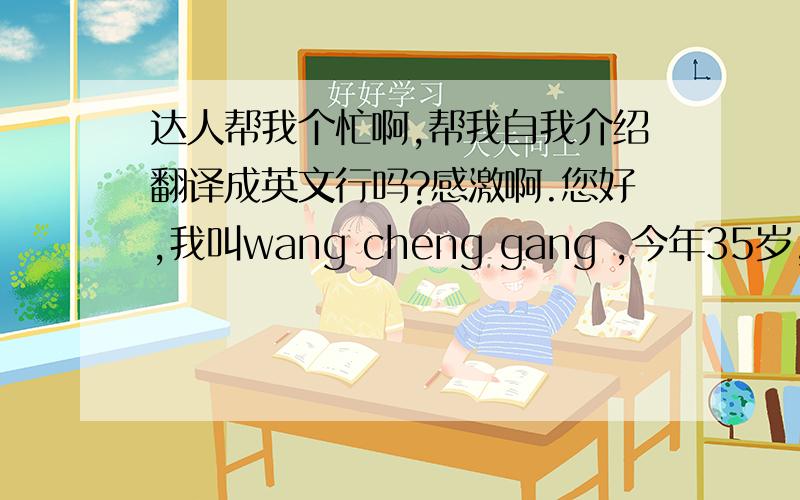 达人帮我个忙啊,帮我自我介绍翻译成英文行吗?感激啊.您好,我叫wang cheng gang ,今年35岁,来自苏州,之前在（Renesas单位）工作,我爱好书法,画画,我是个工作认真负责的人,谢谢.