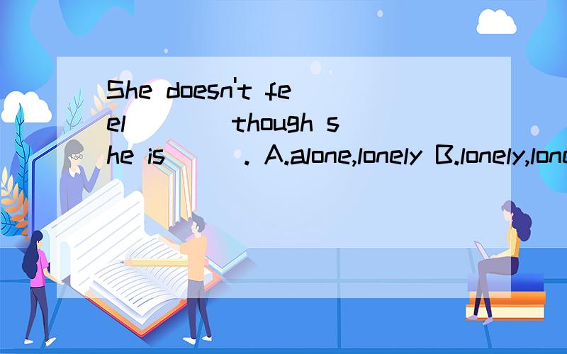 She doesn't feel____though she is___. A.alone,lonely B.lonely,lonesome C.lonely,alone. D.alone,lone