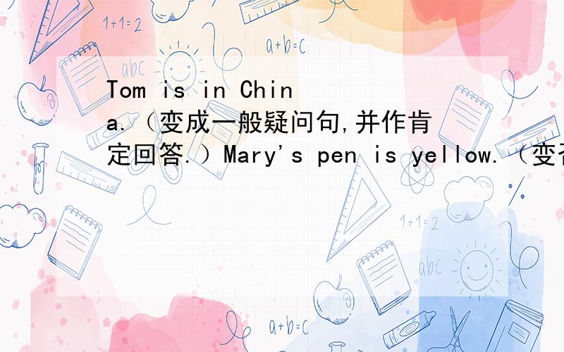 Tom is in China.（变成一般疑问句,并作肯定回答.）Mary's pen is yellow.（变否定句）l’m Mike.(变一般疑问句并作否定回答.）