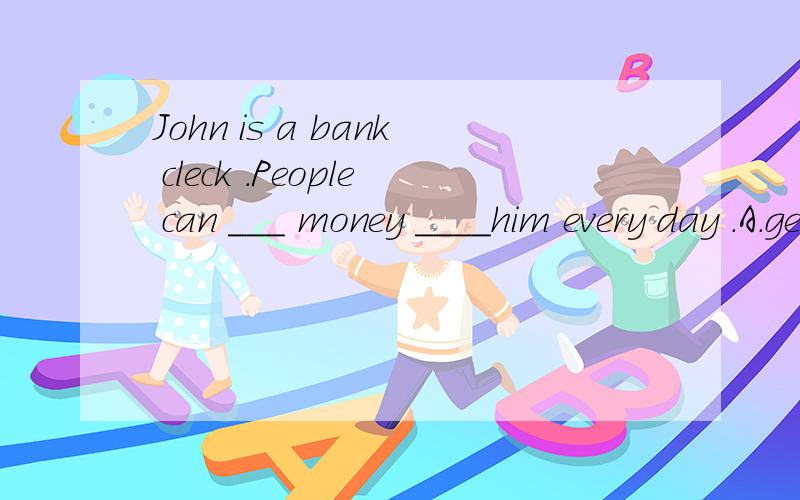 John is a bank cleck .People can ___ money ____him every day .A.get ; to B.get ; form C.takes ; with D.gets ; form