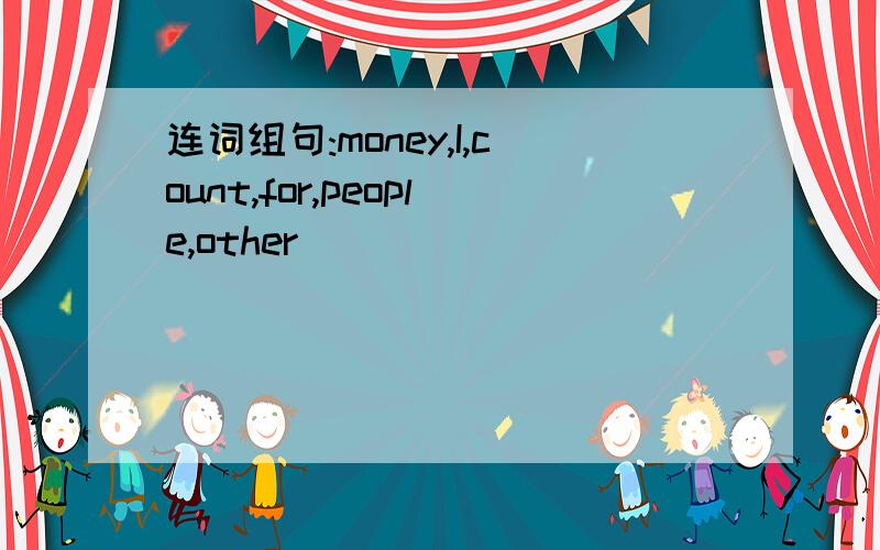 连词组句:money,I,count,for,people,other