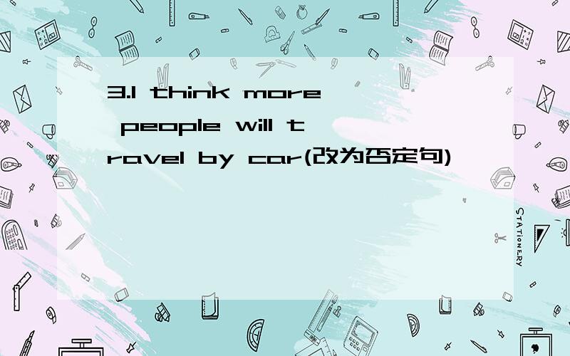 3.I think more people will travel by car(改为否定句)