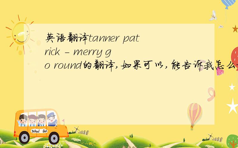 英语翻译tanner patrick - merry go round的翻译,如果可以,能告诉我怎么记容易吗,我想唱给英语老师听,不枉她叫我这么久答后,再另加积分