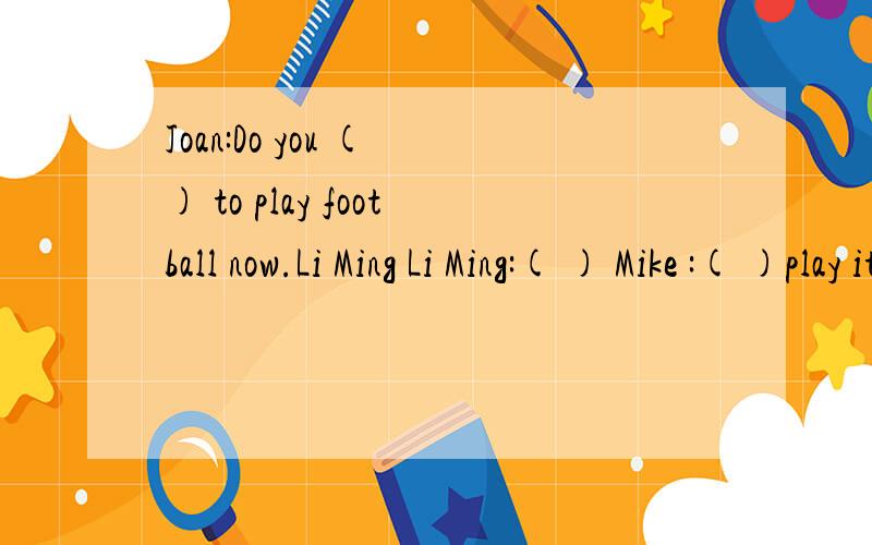 Joan:Do you ( ) to play football now.Li Ming Li Ming:( ) Mike :( )play it now