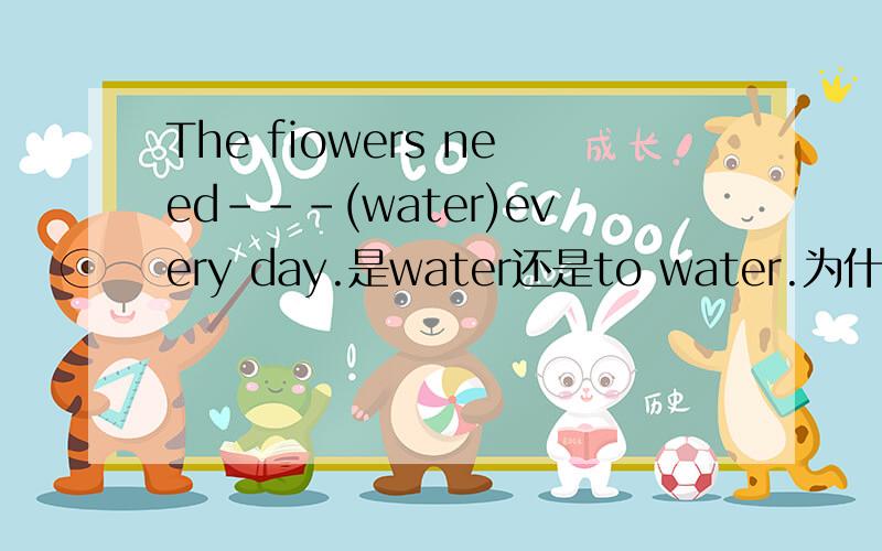The fiowers need---(water)every day.是water还是to water.为什么参考答案是watering