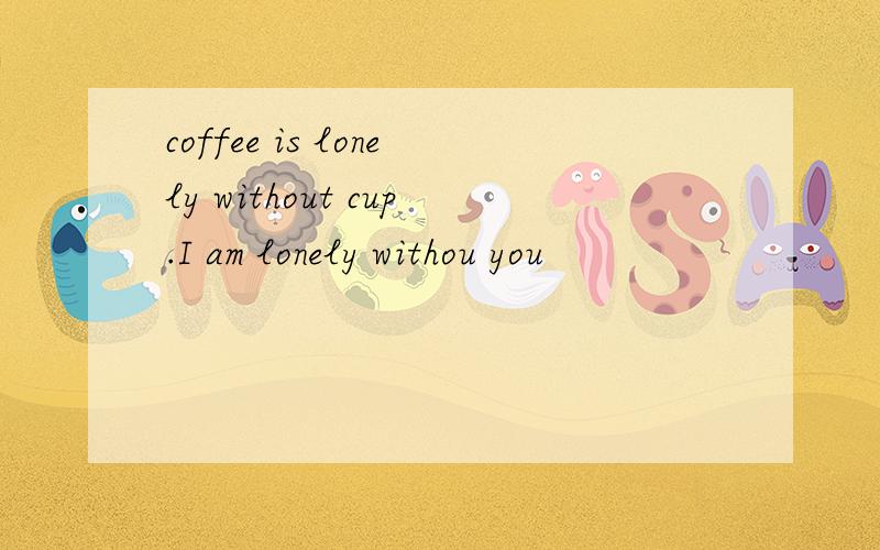 coffee is lonely without cup.I am lonely withou you
