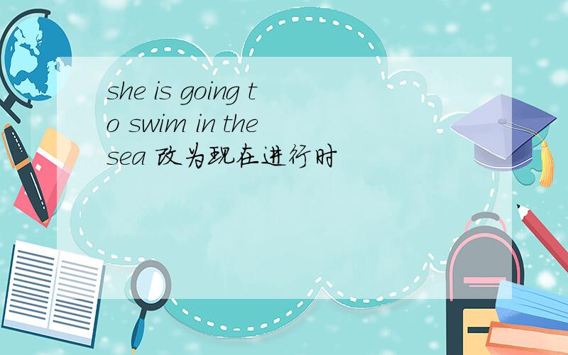 she is going to swim in the sea 改为现在进行时