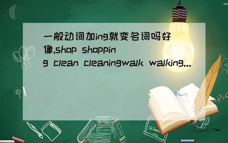 一般动词加ing就变名词吗好像,shop shopping clean cleaningwalk walking...