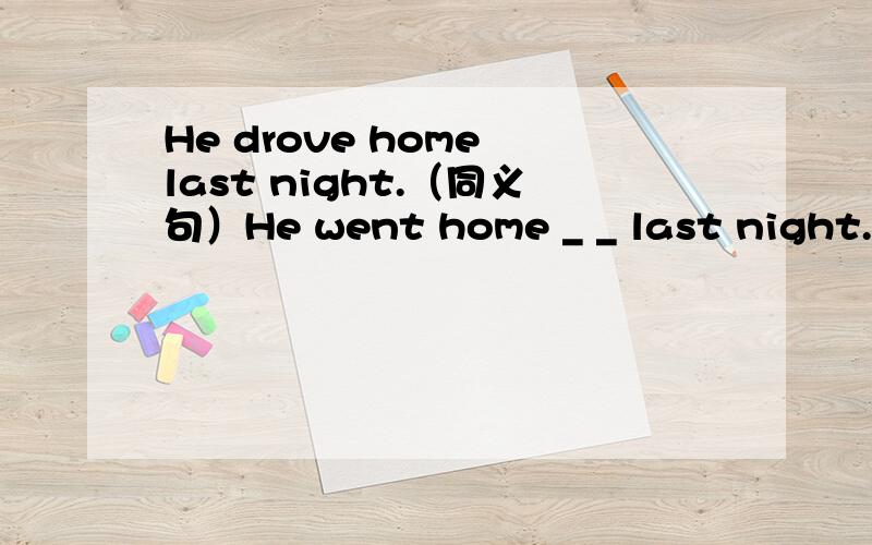 He drove home last night.（同义句）He went home _ _ last night.