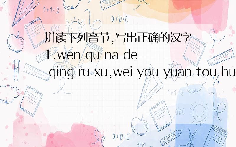 拼读下列音节,写出正确的汉字1.wen qu na de qing ru xu,wei you yuan tou huo shui lai.2.you zhi bu zai nian gao.