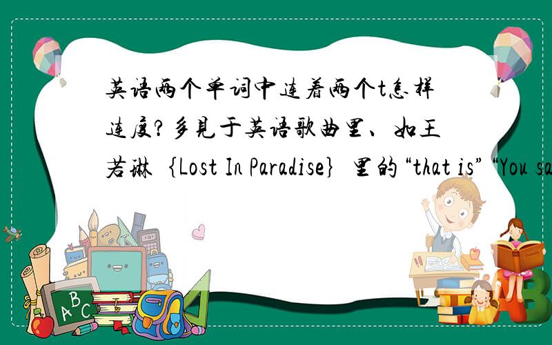英语两个单词中连着两个t怎样连度?多见于英语歌曲里、如王若琳｛Lost In Paradise｝里的“that is”“You say it it feels wonderful”“I guess that it shows”.是怎样发音的?