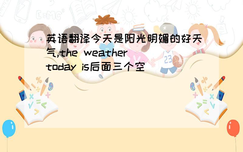 英语翻译今天是阳光明媚的好天气,the weather today is后面三个空