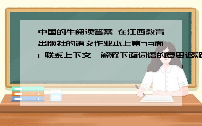 中国的牛阅读答案 在江西教育出版社的语文作业本上第73面1 联系上下文,解释下面词语的意思迟疑：沉沉实实：平心静气：2 写出第三自然段的主要内容 3 用短文中的例子,说明一下中国的牛