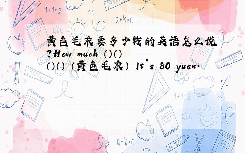 黄色毛衣要多少钱的英语怎么说?How much （）（）（）（） （黄色毛衣） It’s 80 yuan.