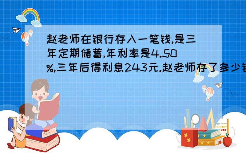 赵老师在银行存入一笔钱,是三年定期储蓄,年利率是4.50%,三年后得利息243元.赵老师存了多少钱?