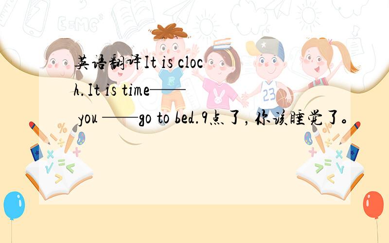 英语翻译It is cloch.It is time—— you ——go to bed.9点了，你该睡觉了。