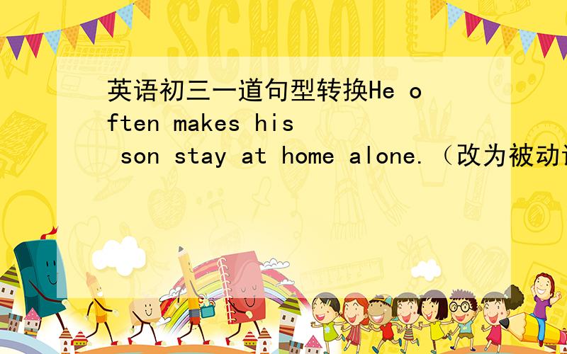 英语初三一道句型转换He often makes his son stay at home alone.（改为被动语态）His son ＿often ＿ ＿ stay at home alone.
