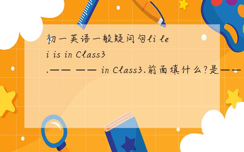 初一英语一般疑问句li lei is in Class3.—— —— in Class3.前面填什么?是—— ——is Li Lei in?