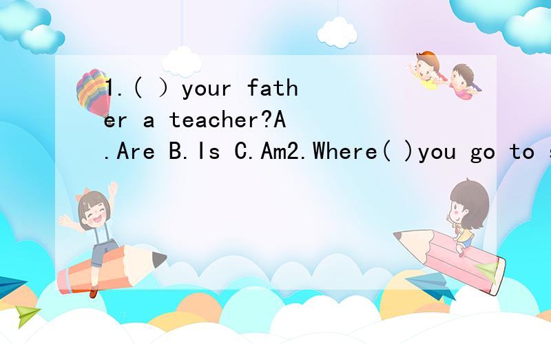 1.( ）your father a teacher?A.Are B.Is C.Am2.Where( )you go to school?A.do B.are C.is第1道：B第2道：A可我认为:第1道应选：A第2道应选：B给我解释明白了,我分多哈