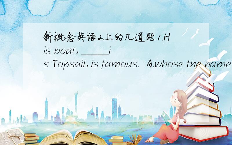 新概念英语2上的几道题1.His boat,_____is Topsail,is famous.  A.whose the name         B.the whose name  C.of whome the name      D.the name of which2.He will set out at eight o'clock.That's when _______.  A.the trip ends          B.the journ