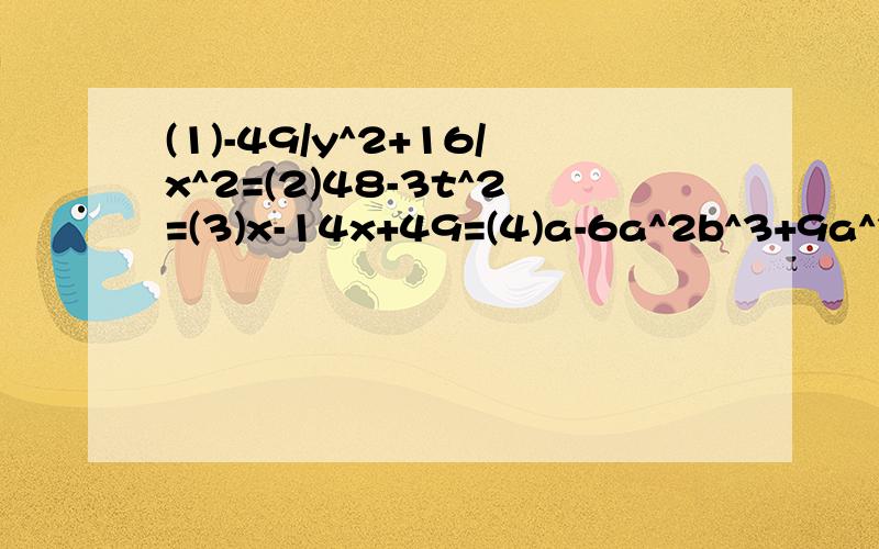 (1)-49/y^2+16/x^2=(2)48-3t^2=(3)x-14x+49=(4)a-6a^2b^3+9a^3b^5=(5)(a^2+b^2)-4a^2b^2=