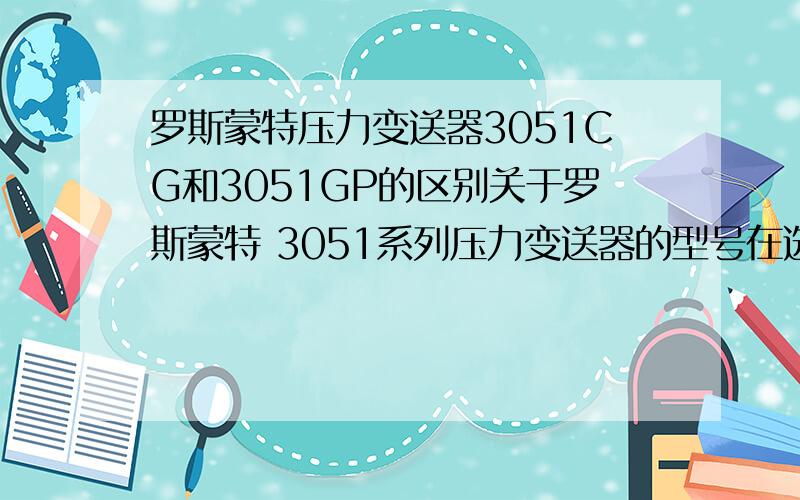 罗斯蒙特压力变送器3051CG和3051GP的区别关于罗斯蒙特 3051系列压力变送器的型号在选型手册里看到有C/G系列,这是一个系列还是两个.如果3051CG是属于C系列的表压,3051GP是属于G系列的表压,但是