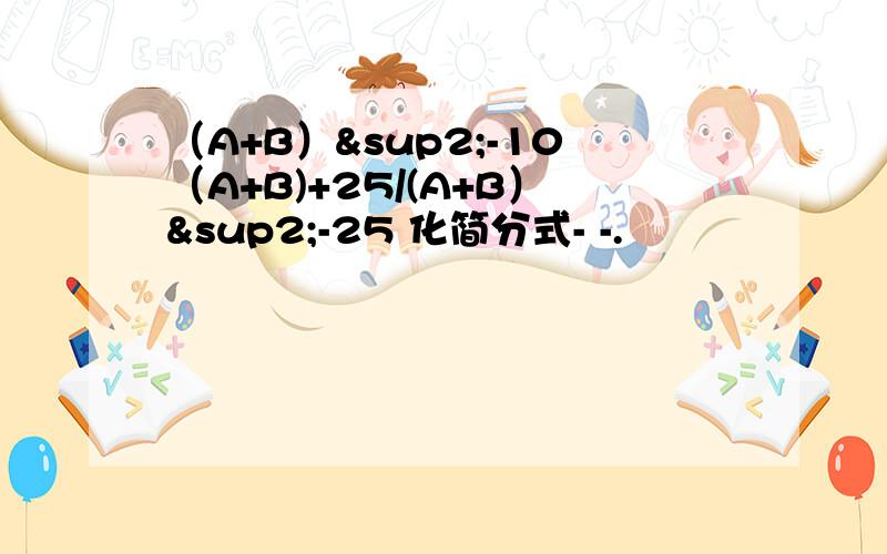 （A+B）²-10（A+B)+25/(A+B）²-25 化简分式- -.