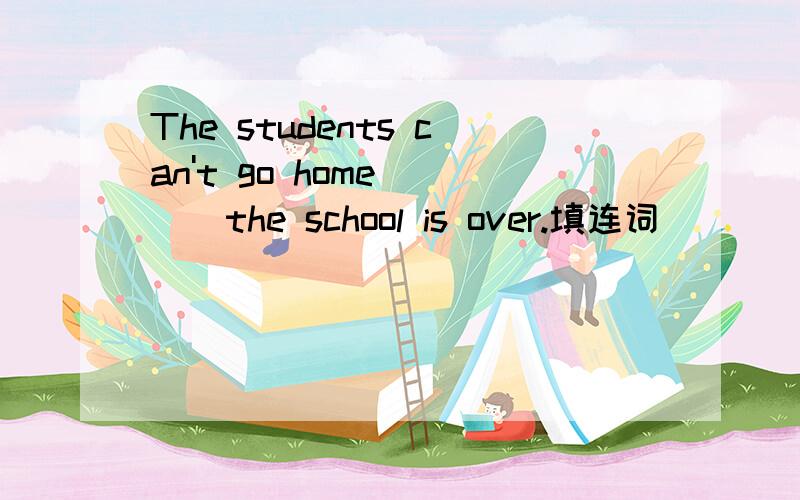 The students can't go home ( ) the school is over.填连词