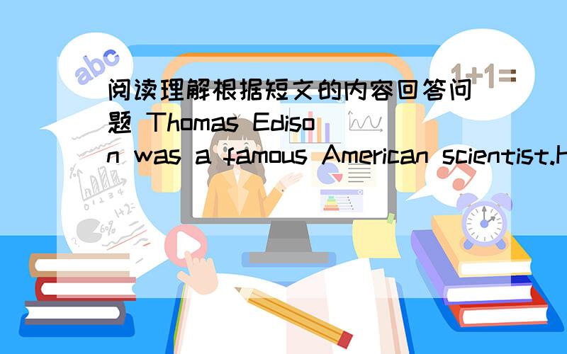 阅读理解根据短文的内容回答问题 Thomas Edison was a famous American scientist.He was born in 1847.根据短文的内容回答问题Thomas Edison was a famous American scientist.He was born in 1847.When he was a child,he liked to find ou
