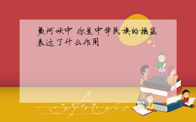 黄河颂中 你是中华民族的摇篮表达了什么作用