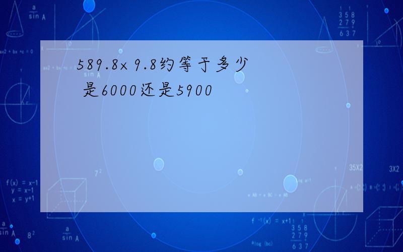 589.8×9.8约等于多少 是6000还是5900