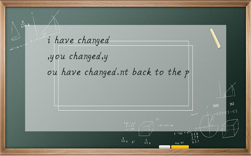 i have changed,you changed,you have changed.nt back to the p
