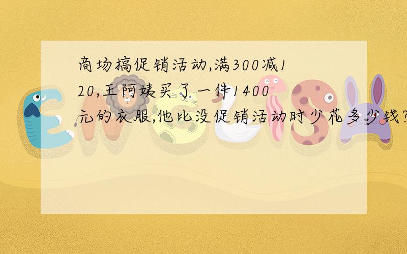 商场搞促销活动,满300减120,王阿姨买了一件1400元的衣服,他比没促销活动时少花多少钱?