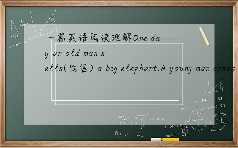 一篇英语阅读理解One day an old man sells(出售) a big elephant.A young man comes to the elephant and begins(开始) to look at it slowly(慢慢的）.The old man goes up to him and says near(在.附近) his ear.“Don't say anything about th