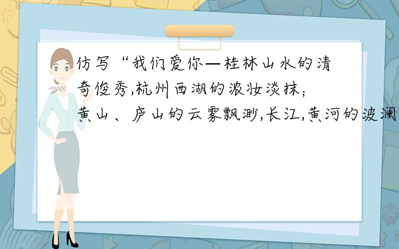仿写“我们爱你—桂林山水的清奇俊秀,杭州西湖的浓妆淡抹；黄山、庐山的云雾飘渺,长江,黄河的波澜壮阔