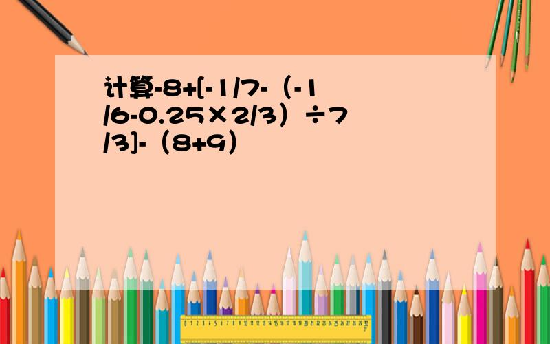 计算-8+[-1/7-（-1/6-0.25×2/3）÷7/3]-（8+9）