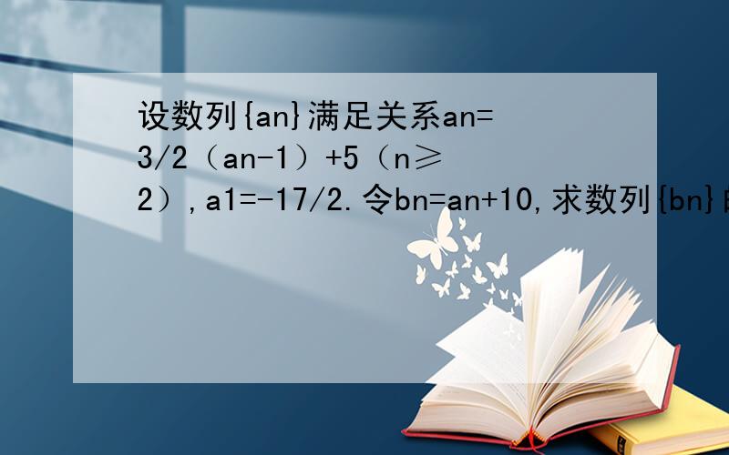 设数列{an}满足关系an=3/2（an-1）+5（n≥2）,a1=-17/2.令bn=an+10,求数列{bn}的前n项和Sn