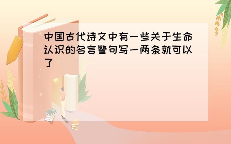 中国古代诗文中有一些关于生命认识的名言警句写一两条就可以了
