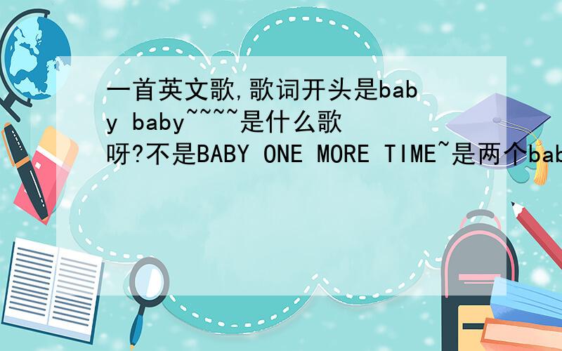 一首英文歌,歌词开头是baby baby~~~~是什么歌呀?不是BABY ONE MORE TIME~是两个baby~是一首算快歌吧~女的唱的
